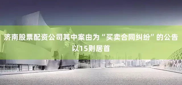 济南股票配资公司其中案由为“买卖合同纠纷”的公告以15则居首