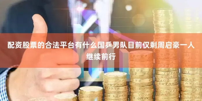 配资股票的合法平台有什么国乒男队目前仅剩周启豪一人继续前行