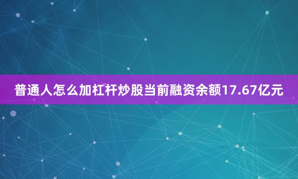 普通人怎么加杠杆炒股当前融资余额17.67亿元