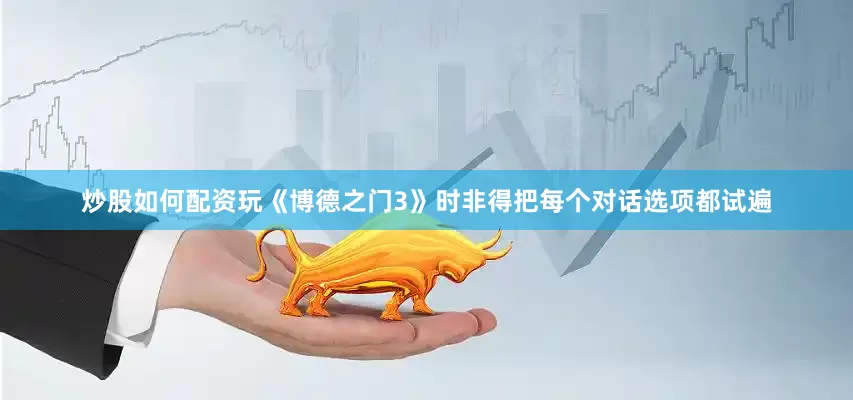 炒股如何配资玩《博德之门3》时非得把每个对话选项都试遍