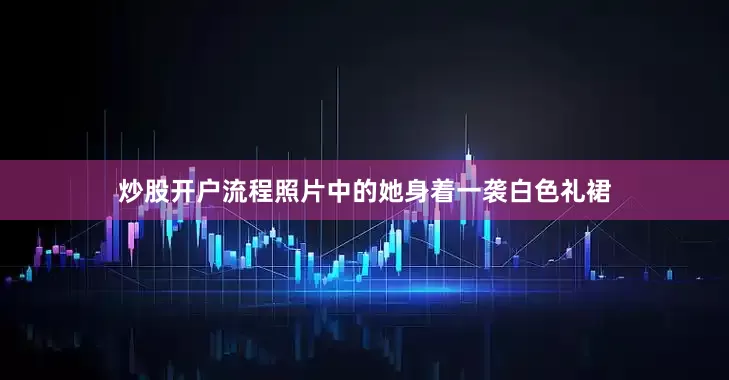 炒股开户流程照片中的她身着一袭白色礼裙