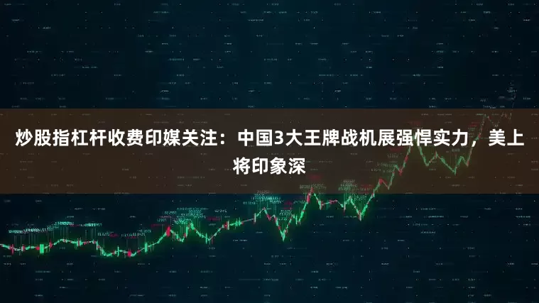 炒股指杠杆收费印媒关注：中国3大王牌战机展强悍实力，美上将印象深