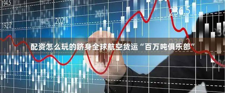 配资怎么玩的跻身全球航空货运“百万吨俱乐部”