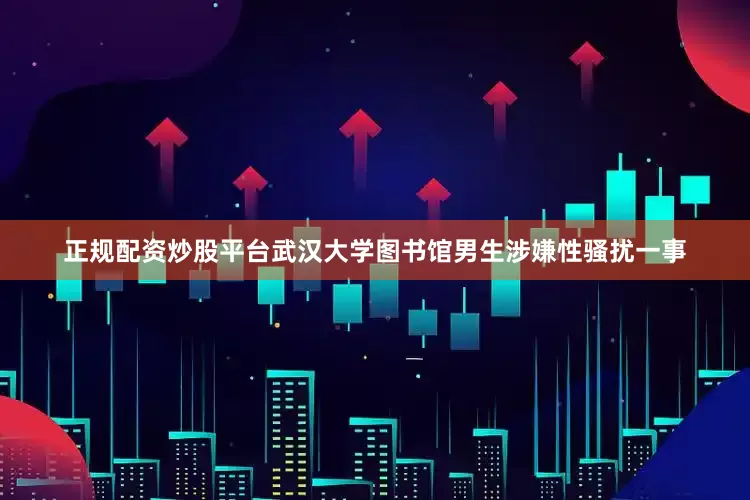 正规配资炒股平台武汉大学图书馆男生涉嫌性骚扰一事