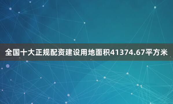 全国十大正规配资建设用地面积41374.67平方米