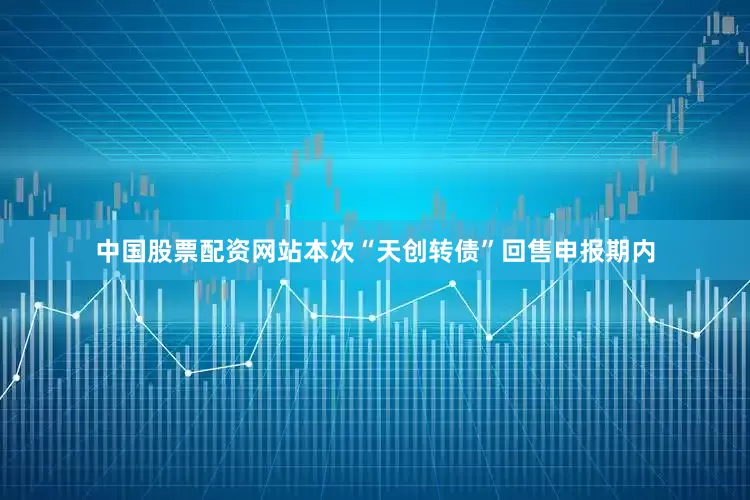中国股票配资网站本次“天创转债”回售申报期内