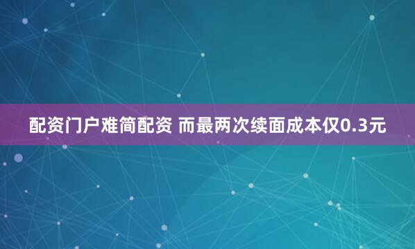 配资门户难简配资 而最两次续面成本仅0.3元